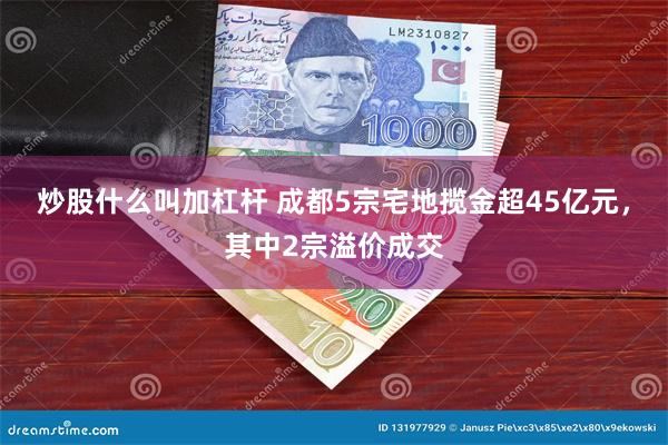 炒股什么叫加杠杆 成都5宗宅地揽金超45亿元，其中2宗溢价成交