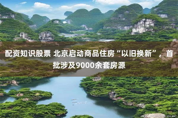 配资知识股票 北京启动商品住房“以旧换新”，首批涉及9000余套房源