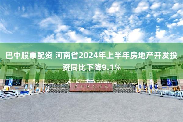 巴中股票配资 河南省2024年上半年房地产开发投资同比下降9.1%