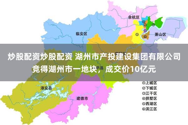 炒股配资炒股配资 湖州市产投建设集团有限公司竞得湖州市一地块，成交价10亿元