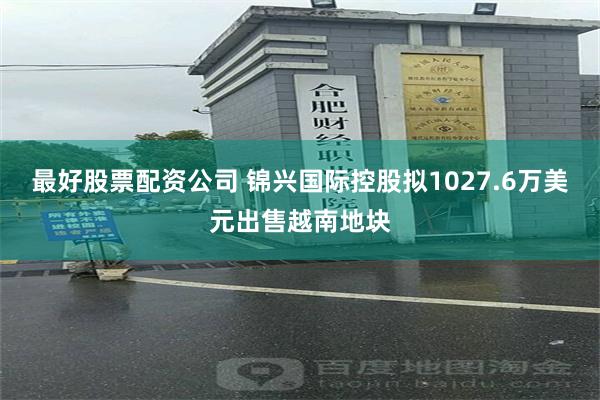 最好股票配资公司 锦兴国际控股拟1027.6万美元出售越南地块