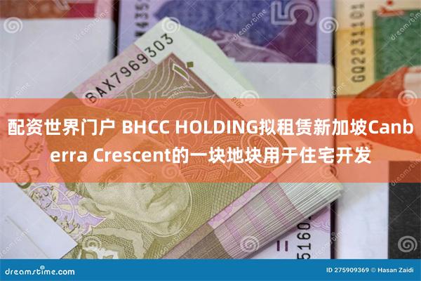 配资世界门户 BHCC HOLDING拟租赁新加坡Canberra Crescent的一块地块用于住宅开发