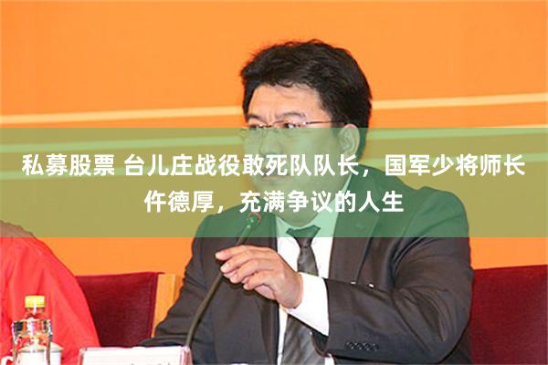 私募股票 台儿庄战役敢死队队长，国军少将师长仵德厚，充满争议的人生