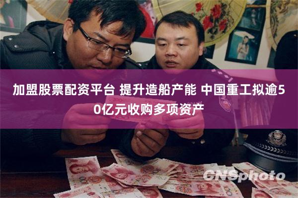 加盟股票配资平台 提升造船产能 中国重工拟逾50亿元收购多项资产