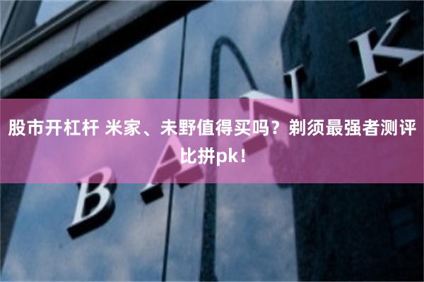 股市开杠杆 米家、未野值得买吗？剃须最强者测评比拼pk！