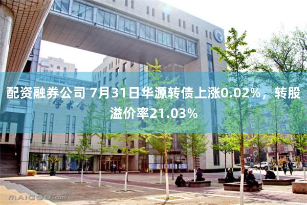 配资融券公司 7月31日华源转债上涨0.02%，转股溢价率21.03%