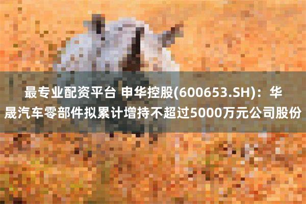 最专业配资平台 申华控股(600653.SH)：华晟汽车零部件拟累计增持不超过5000万元公司股份