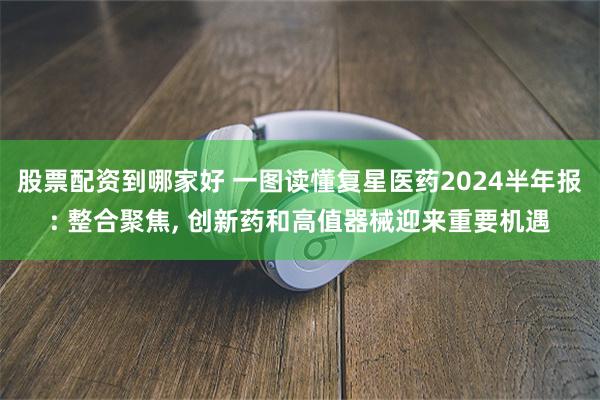 股票配资到哪家好 一图读懂复星医药2024半年报: 整合聚焦, 创新药和高值器械迎来重要机遇