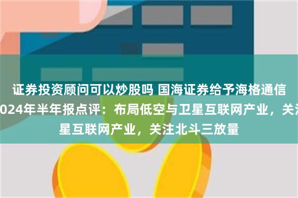 证券投资顾问可以炒股吗 国海证券给予海格通信买入评级，2024年半年报点评：布局低空与卫星互联网产业，关注北斗三放量