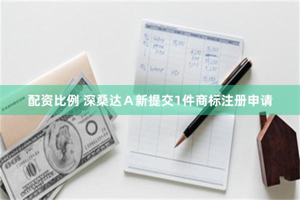 配资比例 深桑达Ａ新提交1件商标注册申请