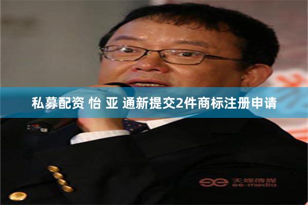 私募配资 怡 亚 通新提交2件商标注册申请