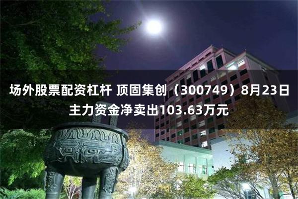 场外股票配资杠杆 顶固集创（300749）8月23日主力资金净卖出103.63万元