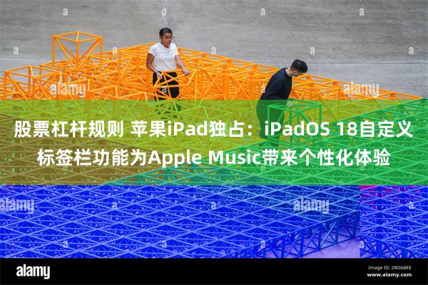 股票杠杆规则 苹果iPad独占：iPadOS 18自定义标签栏功能为Apple Music带来个性化体验