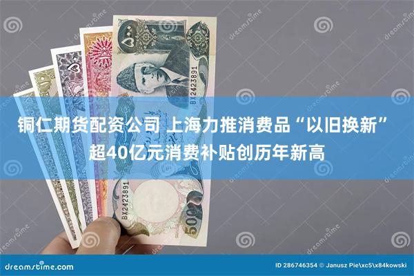 铜仁期货配资公司 上海力推消费品“以旧换新” 超40亿元消费补贴创历年新高