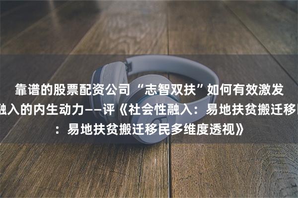 靠谱的股票配资公司 “志智双扶”如何有效激发搬迁农户社会融入的内生动力——评《社会性融入：易地扶贫搬迁移民多维度透视》