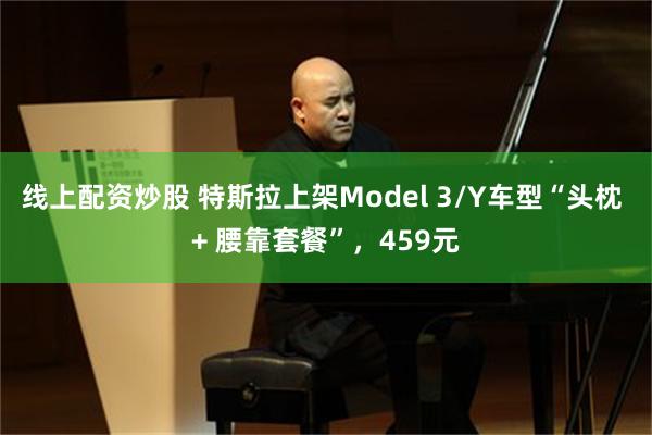 线上配资炒股 特斯拉上架Model 3/Y车型“头枕 + 腰靠套餐”，459元