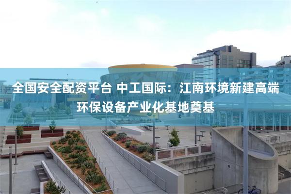 全国安全配资平台 中工国际：江南环境新建高端环保设备产业化基地奠基