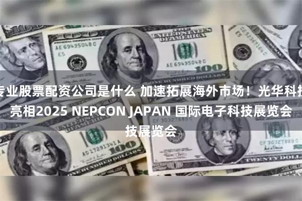 专业股票配资公司是什么 加速拓展海外市场！光华科技亮相2025 NEPCON JAPAN 国际电子科技展览会