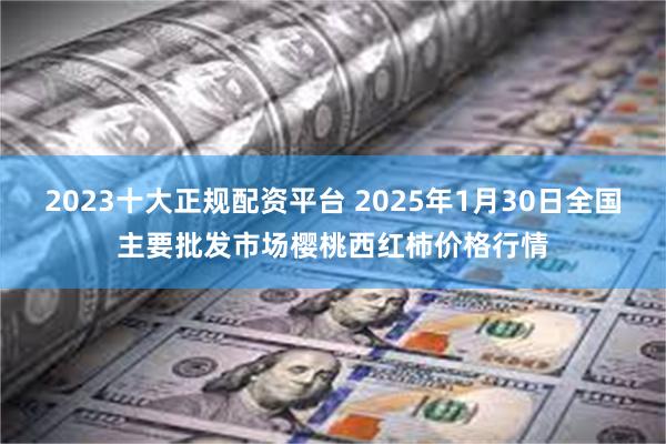 2023十大正规配资平台 2025年1月30日全国主要批发市场樱桃西红柿价格行情