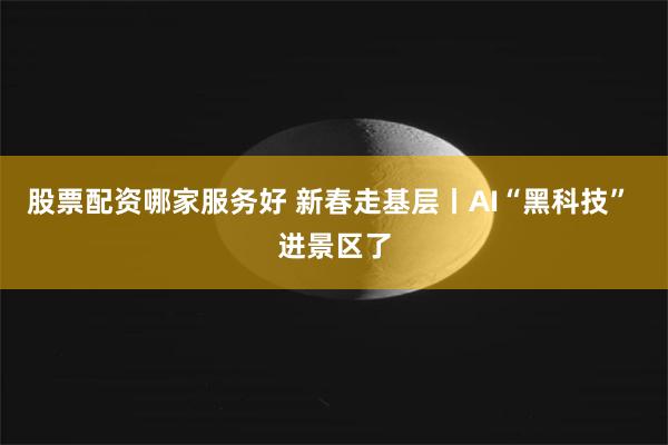 股票配资哪家服务好 新春走基层丨AI“黑科技” 进景区了