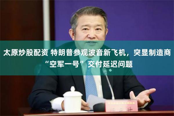 太原炒股配资 特朗普参观波音新飞机，突显制造商 “空军一号” 交付延迟问题