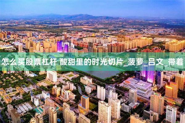 怎么买股票杠杆 酸甜里的时光切片_菠萝_吕文_带着