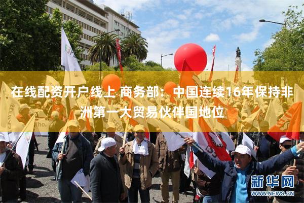 在线配资开户线上 商务部：中国连续16年保持非洲第一大贸易伙伴国地位