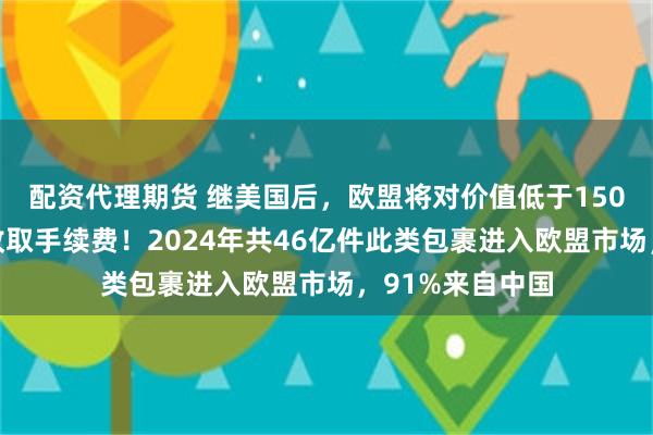 配资代理期货 继美国后，欧盟将对价值低于150欧元小额包裹收取手续费！2024年共46亿件此类包裹进入欧盟市场，91%来自中国
