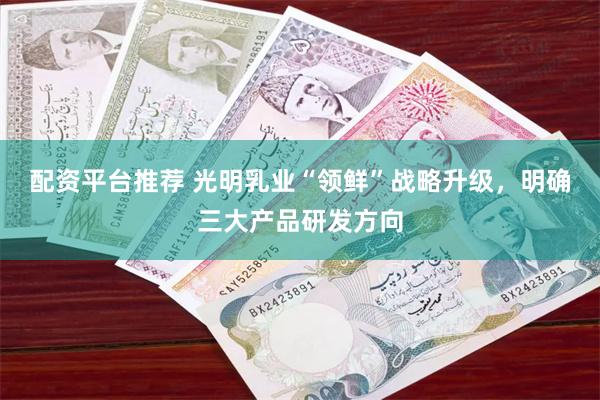 配资平台推荐 光明乳业“领鲜”战略升级，明确三大产品研发方向