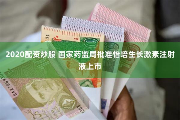 2020配资炒股 国家药监局批准怡培生长激素注射液上市