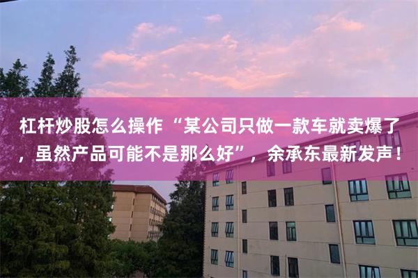 杠杆炒股怎么操作 “某公司只做一款车就卖爆了，虽然产品可能不是那么好”，余承东最新发声！