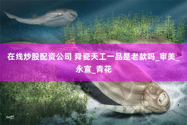 在线炒股配资公司 舜瓷天工一品是老款吗_审美_永宣_青花