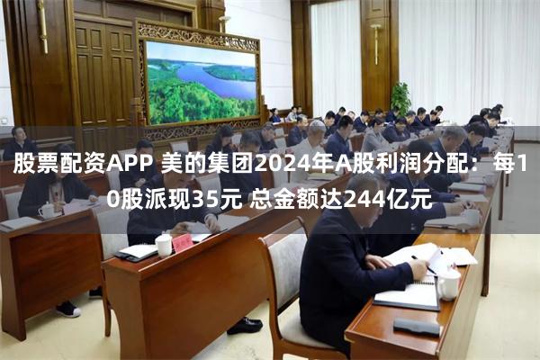股票配资APP 美的集团2024年A股利润分配：每10股派现35元 总金额达244亿元