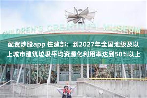 配资炒股app 住建部：到2027年全国地级及以上城市建筑垃圾平均资源化利用率达到50%以上