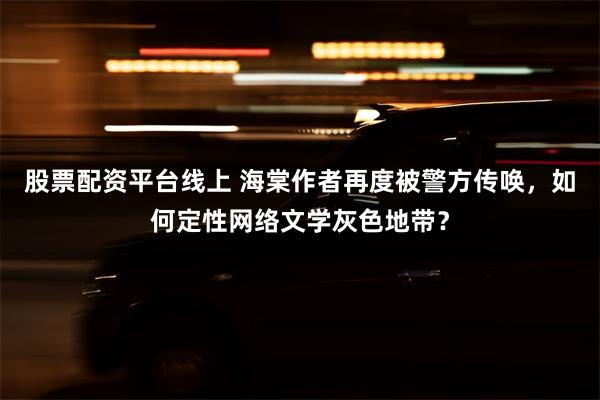 股票配资平台线上 海棠作者再度被警方传唤，如何定性网络文学灰色地带？