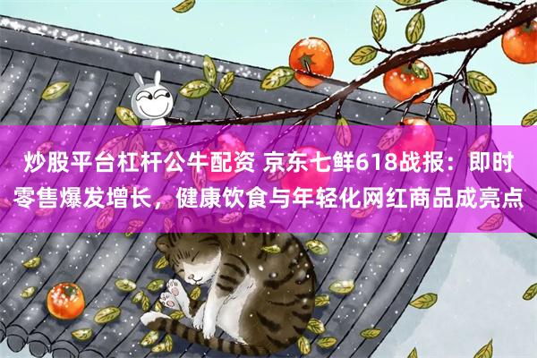 炒股平台杠杆公牛配资 京东七鲜618战报：即时零售爆发增长，健康饮食与年轻化网红商品成亮点