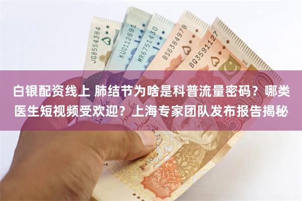 白银配资线上 肺结节为啥是科普流量密码？哪类医生短视频受欢迎？上海专家团队发布报告揭秘