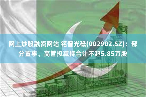 网上炒股融资网站 铭普光磁(002902.SZ)：部分董事、高管拟减持合计不超5.85万股
